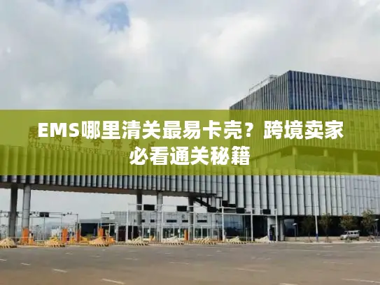 EMS哪里清关最易卡壳？跨境卖家必看通关秘籍