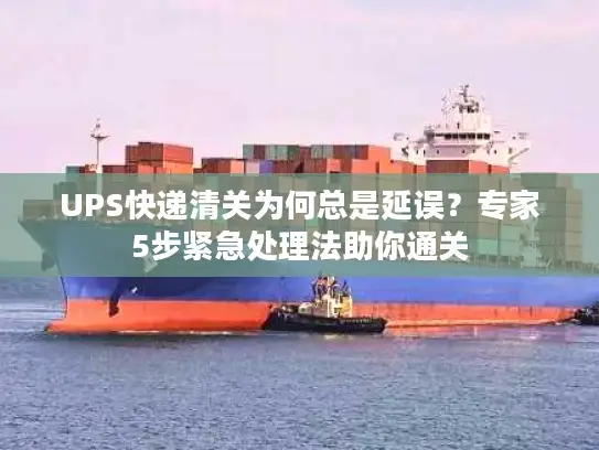 UPS快递清关为何总是延误？专家5步紧急处理法助你通关