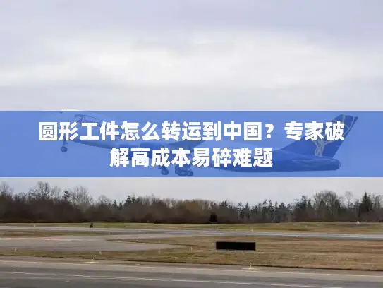 圆形工件怎么转运到中国？专家破解高成本易碎难题
