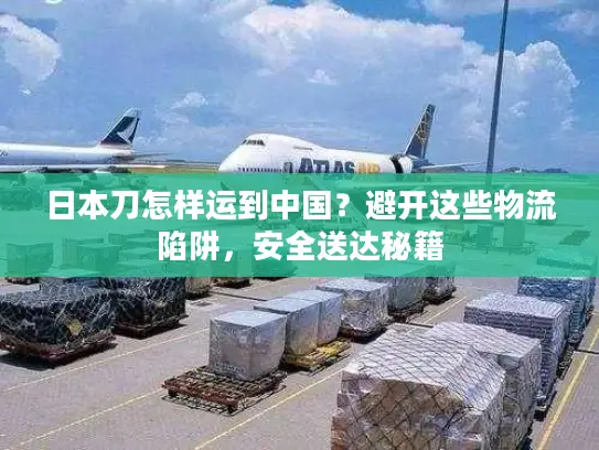 日本刀怎样运到中国？避开这些物流陷阱，安全送达秘籍
