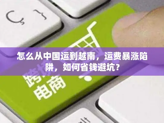 怎么从中国运到越南,运费暴涨陷阱,如何省钱避坑? 怎么从中国运到越南,运费暴涨陷阱,如何省钱避坑?