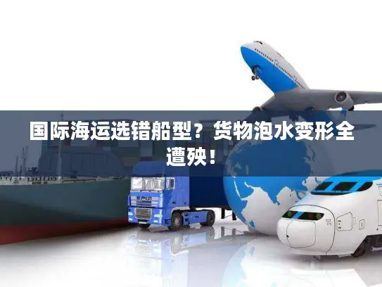 国际海运选错船型？货物泡水变形全遭殃！