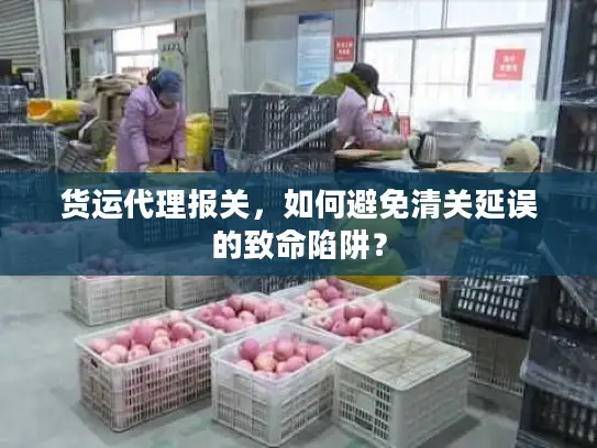 货运代理报关，如何避免清关延误的致命陷阱？
