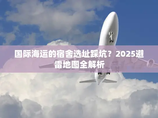 国际海运的宿舍选址踩坑？2025避雷地图全解析