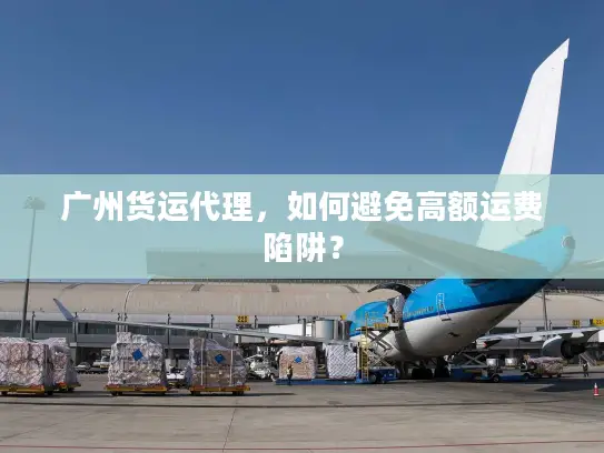 广州货运代理，如何避免高额运费陷阱？