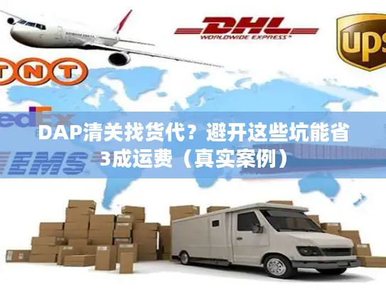 DAP清关找货代？避开这些坑能省3成运费（真实案例）