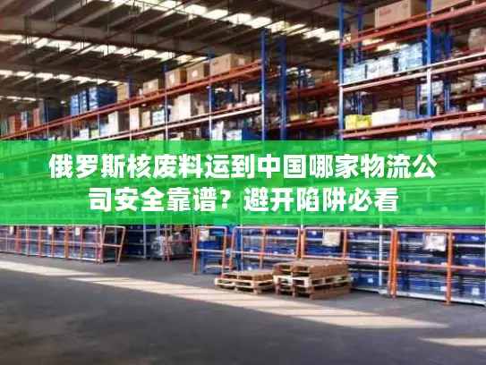 俄罗斯核废料运到中国哪家物流公司安全靠谱？避开陷阱必看