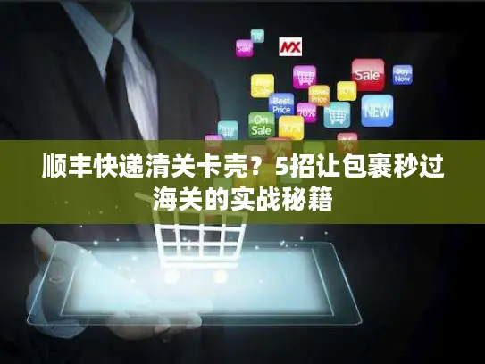 顺丰快递清关卡壳？5招让包裹秒过海关的实战秘籍