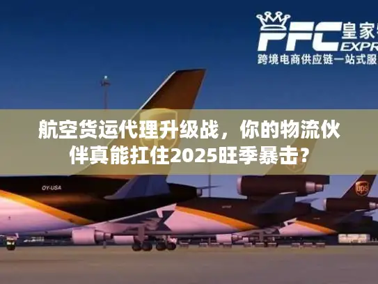 航空货运代理升级战，你的物流伙伴真能扛住2025旺季暴击？