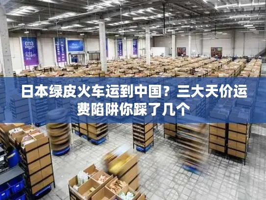 日本绿皮火车运到中国？三大天价运费陷阱你踩了几个