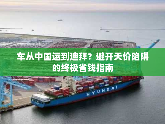 车从中国运到迪拜？避开天价陷阱的终极省钱指南