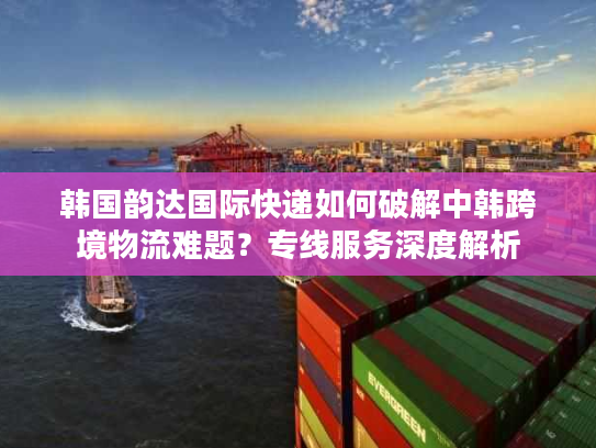 韩国韵达国际快递如何破解中韩跨境物流难题?专线服务深度解析 韩国韵达国际快递如何破解中韩跨境物流难题?专线服务深度解析