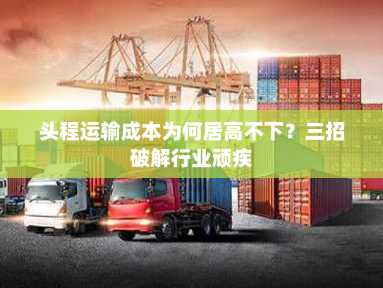 头程运输成本为何居高不下?三招破解行业顽疾 头程运输成本为何居高不下?三招破解行业顽疾