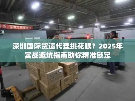 深圳国际货运代理挑花眼？2025年实战避坑指南助你精准锁定