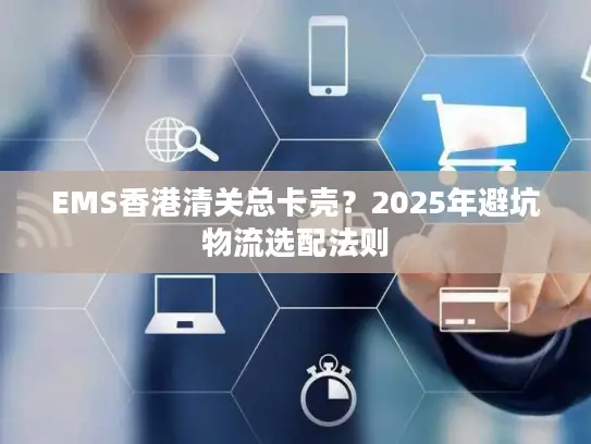 EMS香港清关总卡壳？2025年避坑物流选配法则