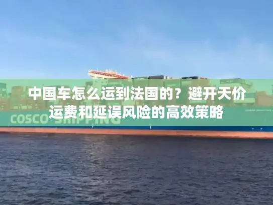 中国车怎么运到法国的?避开天价运费和延误风险的高效策略 中国车怎么运到法国的?避开天价运费和延误风险的高效策略