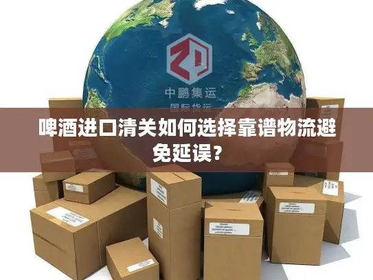 啤酒进口清关如何选择靠谱物流避免延误？
