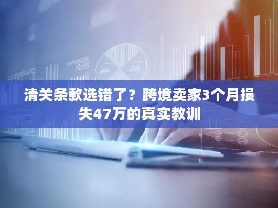 清关条款选错了？跨境卖家3个月损失47万的真实教训