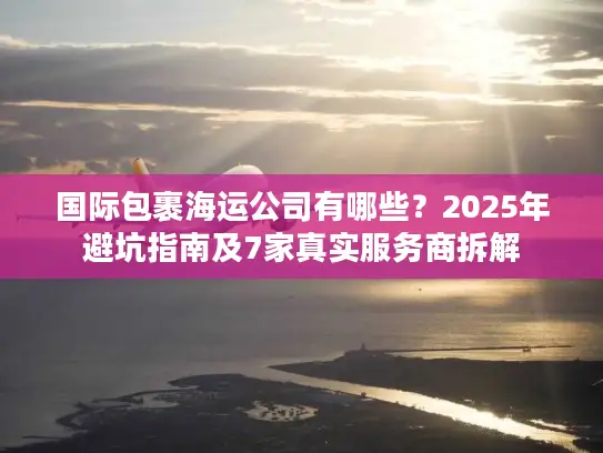 国际包裹海运公司有哪些？2025年避坑指南及7家真实服务商拆解