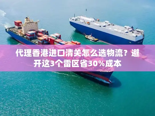 代理香港进口清关怎么选物流？避开这3个雷区省30%成本