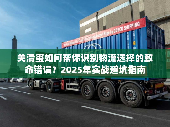 关清玺如何帮你识别物流选择的致命错误？2025年实战避坑指南