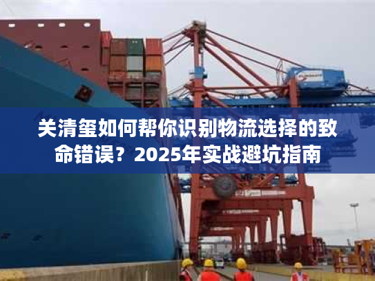关清玺如何帮你识别物流选择的致命错误？2025年实战避坑指南