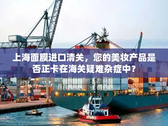 上海面膜进口清关，您的美妆产品是否正卡在海关疑难杂症中？