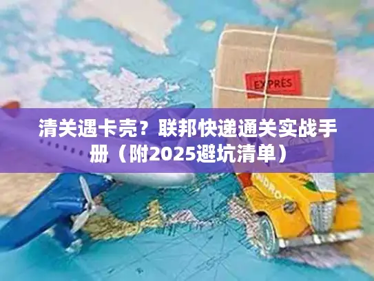 清关遇卡壳？联邦快递通关实战手册（附2025避坑清单）