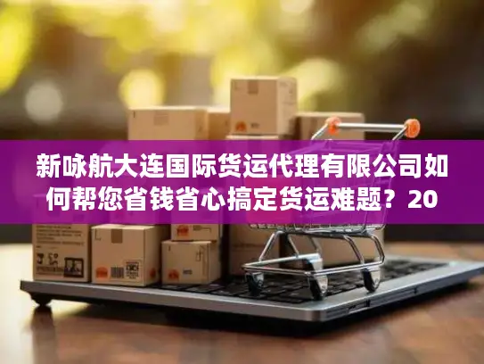新咏航大连国际货运代理有限公司如何帮您省钱省心搞定货运难题？2025真实体验剖析