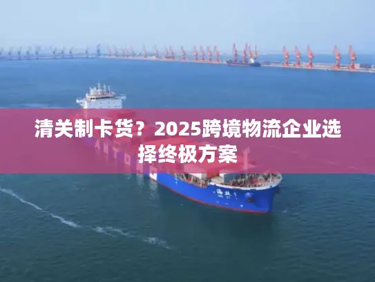 清关制卡货？2025跨境物流企业选择终极方案