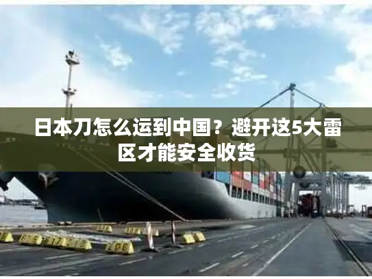 日本刀怎么运到中国？避开这5大雷区才能安全收货