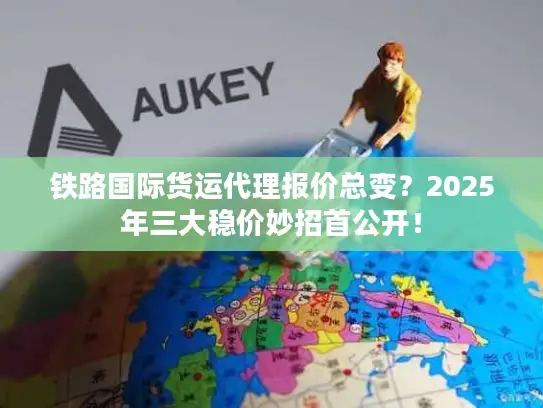 铁路国际货运代理报价总变？2025年三大稳价妙招首公开！