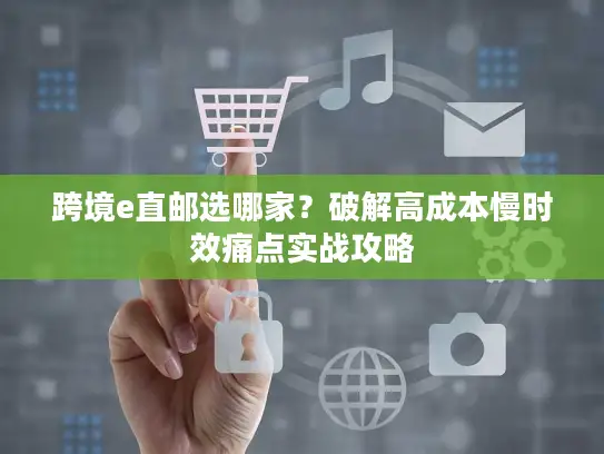 跨境e直邮选哪家？破解高成本慢时效痛点实战攻略