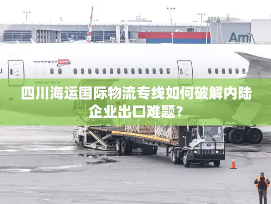 四川海运国际物流专线如何破解内陆企业出口难题? 四川海运国际物流专线如何破解内陆企业出口难题?