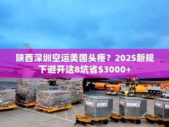 陕西深圳空运美国头疼？2025新规下避开这8坑省$3000+