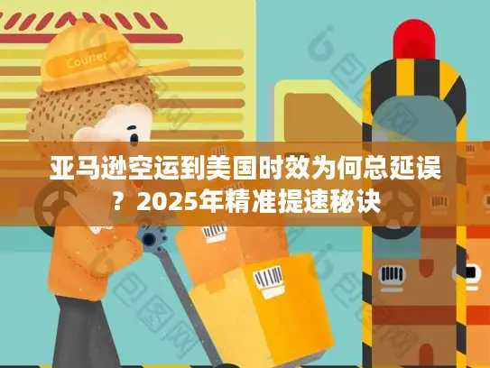 亚马逊空运到美国时效为何总延误？2025年精准提速秘诀