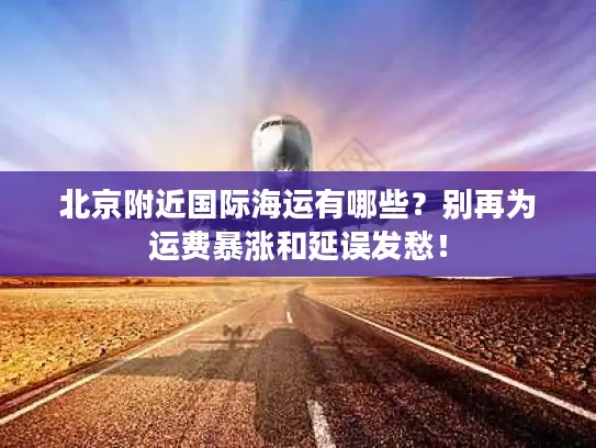 北京附近国际海运有哪些？别再为运费暴涨和延误发愁！