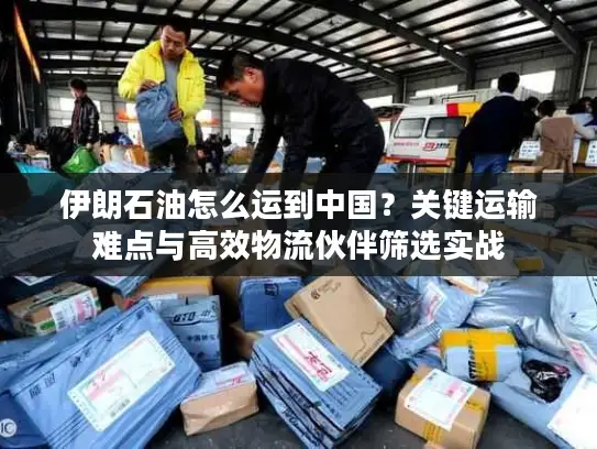伊朗石油怎么运到中国？关键运输难点与高效物流伙伴筛选实战