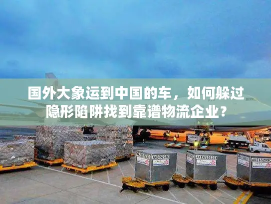 国外大象运到中国的车，如何躲过隐形陷阱找到靠谱物流企业？