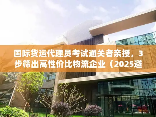 国际货运代理员考试通关者亲授，3步筛出高性价比物流企业（2025避坑版）