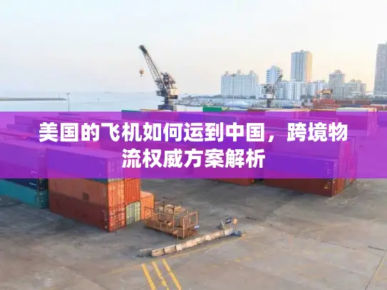 美国的飞机如何运到中国，跨境物流权威方案解析