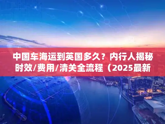 中国车海运到英国多久？内行人揭秘时效/费用/清关全流程（2025最新）