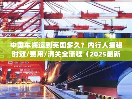 中国车海运到英国多久？内行人揭秘时效/费用/清关全流程（2025最新）
