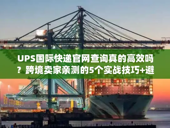 UPS国际快递官网查询真的高效吗？跨境卖家亲测的5个实战技巧+避坑点