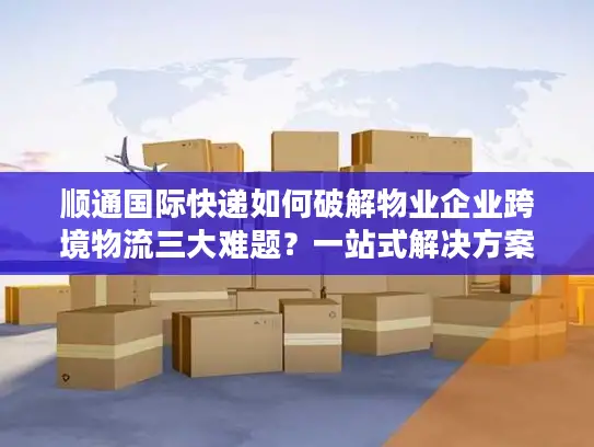 顺通国际快递如何破解物业企业跨境物流三大难题？一站式解决方案深度解析