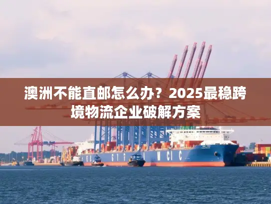 澳洲不能直邮怎么办？2025最稳跨境物流企业破解方案