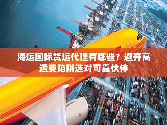 海运国际货运代理有哪些？避开高运费陷阱选对可靠伙伴