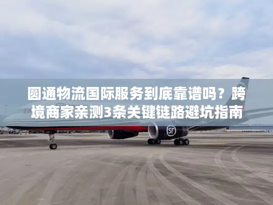 圆通物流国际服务到底靠谱吗？跨境商家亲测3条关键链路避坑指南