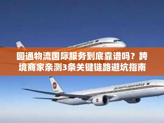 圆通物流国际服务到底靠谱吗？跨境商家亲测3条关键链路避坑指南