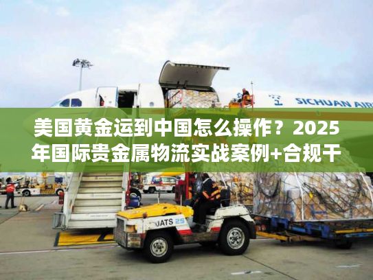美国黄金运到中国怎么操作？2025年国际贵金属物流实战案例+合规干货